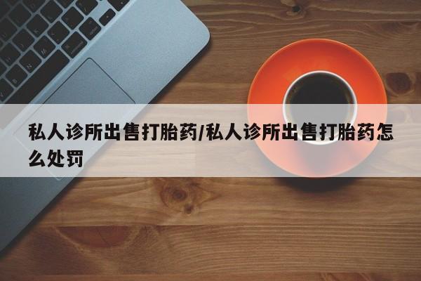 买打胎药的联系方式微信私人诊所出售打胎药/私人诊所出售打胎药怎么处罚