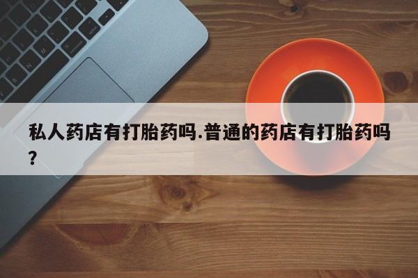 买打胎药的联系方式微信私人药店有打胎药吗.普通的药店有打胎药吗？