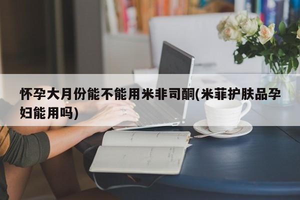 买打胎药的联系方式微信怀孕大月份能不能用米非司酮(米菲护肤品孕妇能用吗)