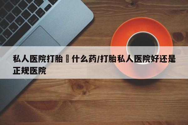 买打胎药的联系方式微信私人医院打胎給什么药/打胎私人医院好还是正规医院