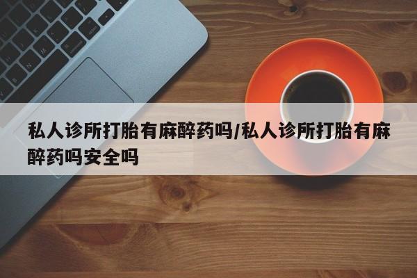 买打胎药的联系方式微信私人诊所打胎有麻醉药吗/私人诊所打胎有麻醉药吗安全吗